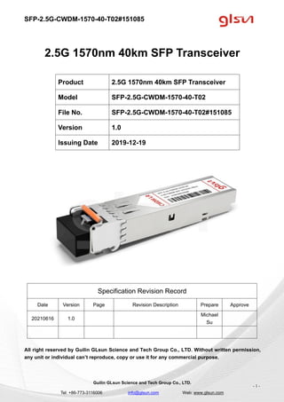 SFP-2.5G-CWDM-1570-40-T02#151085
Guilin GLsun Science and Tech Group Co., LTD.
Tel: +86-773-3116006 info@glsun.com Web: www.glsun.com
- 1 -
2.5G 1570nm 40km SFP Transceiver
Specification Revision Record
Date Version Page Revision Description Prepare Approve
20210616 1.0
Michael
Su
All right reserved by Guilin GLsun Science and Tech Group Co., LTD. Without written permission,
any unit or individual can’t reproduce, copy or use it for any commercial purpose.
Product 2.5G 1570nm 40km SFP Transceiver
Model SFP-2.5G-CWDM-1570-40-T02
File No. SFP-2.5G-CWDM-1570-40-T02#151085
Version 1.0
Issuing Date 2019-12-19
 