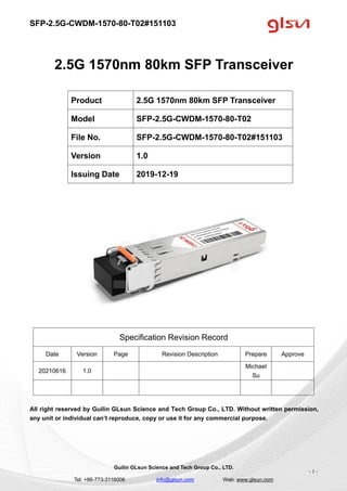 SFP-2.5G-CWDM-1570-80-T02#151103
Guilin GLsun Science and Tech Group Co., LTD.
Tel: +86-773-3116006 info@glsun.com Web: www.glsun.com
- 1 -
2.5G 1570nm 80km SFP Transceiver
Specification Revision Record
Date Version Page Revision Description Prepare Approve
20210616 1.0
Michael
Su
All right reserved by Guilin GLsun Science and Tech Group Co., LTD. Without written permission,
any unit or individual can’t reproduce, copy or use it for any commercial purpose.
Product 2.5G 1570nm 80km SFP Transceiver
Model SFP-2.5G-CWDM-1570-80-T02
File No. SFP-2.5G-CWDM-1570-80-T02#151103
Version 1.0
Issuing Date 2019-12-19
 