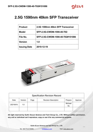 SFP-2.5G-CWDM-1590-40-T02#151086
Guilin GLsun Science and Tech Group Co., LTD.
Tel: +86-773-3116006 info@glsun.com Web: www.glsun.com
- 1 -
2.5G 1590nm 40km SFP Transceiver
Specification Revision Record
Date Version Page Revision Description Prepare Approve
20210616 1.0
Michael
Su
All right reserved by Guilin GLsun Science and Tech Group Co., LTD. Without written permission,
any unit or individual can’t reproduce, copy or use it for any commercial purpose.
Product 2.5G 1590nm 40km SFP Transceiver
Model SFP-2.5G-CWDM-1590-40-T02
File No. SFP-2.5G-CWDM-1590-40-T02#151086
Version 1.0
Issuing Date 2019-12-19
 