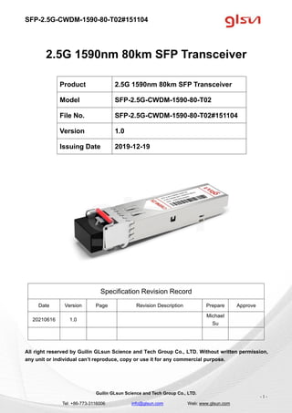 SFP-2.5G-CWDM-1590-80-T02#151104
Guilin GLsun Science and Tech Group Co., LTD.
Tel: +86-773-3116006 info@glsun.com Web: www.glsun.com
- 1 -
2.5G 1590nm 80km SFP Transceiver
Specification Revision Record
Date Version Page Revision Description Prepare Approve
20210616 1.0
Michael
Su
All right reserved by Guilin GLsun Science and Tech Group Co., LTD. Without written permission,
any unit or individual can’t reproduce, copy or use it for any commercial purpose.
Product 2.5G 1590nm 80km SFP Transceiver
Model SFP-2.5G-CWDM-1590-80-T02
File No. SFP-2.5G-CWDM-1590-80-T02#151104
Version 1.0
Issuing Date 2019-12-19
 