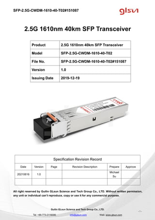 SFP-2.5G-CWDM-1610-40-T02#151087
Guilin GLsun Science and Tech Group Co., LTD.
Tel: +86-773-3116006 info@glsun.com Web: www.glsun.com
- 1 -
2.5G 1610nm 40km SFP Transceiver
Specification Revision Record
Date Version Page Revision Description Prepare Approve
20210616 1.0
Michael
Su
All right reserved by Guilin GLsun Science and Tech Group Co., LTD. Without written permission,
any unit or individual can’t reproduce, copy or use it for any commercial purpose.
Product 2.5G 1610nm 40km SFP Transceiver
Model SFP-2.5G-CWDM-1610-40-T02
File No. SFP-2.5G-CWDM-1610-40-T02#151087
Version 1.0
Issuing Date 2019-12-19
 