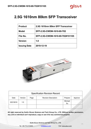 SFP-2.5G-CWDM-1610-80-T02#151105
Guilin GLsun Science and Tech Group Co., LTD.
Tel: +86-773-3116006 info@glsun.com Web: www.glsun.com
- 1 -
2.5G 1610nm 80km SFP Transceiver
Specification Revision Record
Date Version Page Revision Description Prepare Approve
20210616 1.0
Michael
Su
All right reserved by Guilin GLsun Science and Tech Group Co., LTD. Without written permission,
any unit or individual can’t reproduce, copy or use it for any commercial purpose.
Product 2.5G 1610nm 80km SFP Transceiver
Model SFP-2.5G-CWDM-1610-80-T02
File No. SFP-2.5G-CWDM-1610-80-T02#151105
Version 1.0
Issuing Date 2019-12-19
 