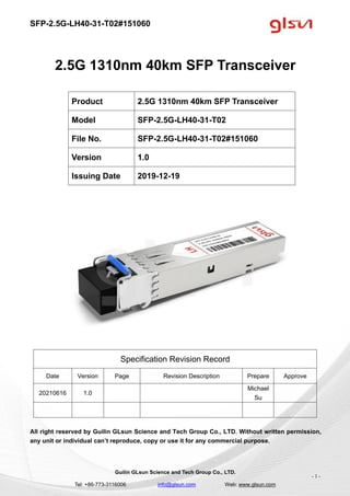 SFP-2.5G-LH40-31-T02#151060
Guilin GLsun Science and Tech Group Co., LTD.
Tel: +86-773-3116006 info@glsun.com Web: www.glsun.com
- 1 -
2.5G 1310nm 40km SFP Transceiver
Specification Revision Record
Date Version Page Revision Description Prepare Approve
20210616 1.0
Michael
Su
All right reserved by Guilin GLsun Science and Tech Group Co., LTD. Without written permission,
any unit or individual can’t reproduce, copy or use it for any commercial purpose.
Product 2.5G 1310nm 40km SFP Transceiver
Model SFP-2.5G-LH40-31-T02
File No. SFP-2.5G-LH40-31-T02#151060
Version 1.0
Issuing Date 2019-12-19
 