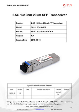 SFP-2.5G-LX-T02#151010
Guilin GLsun Science and Tech Group Co., LTD.
Tel: +86-773-3116006 info@glsun.com Web: www.glsun.com
- 1 -
2.5G 1310nm 20km SFP Transceiver
Specification Revision Record
Date Version Page Revision Description Prepare Approve
20210616 1.0
Michael
Su
All right reserved by Guilin GLsun Science and Tech Group Co., LTD. Without written permission,
any unit or individual can’t reproduce, copy or use it for any commercial purpose.
Product 2.5G 1310nm 20km SFP Transceiver
Model SFP-2.5G-LX-T02
File No. SFP-2.5G-LX-T02#151010
Version 1.0
Issuing Date 2019-12-19
 