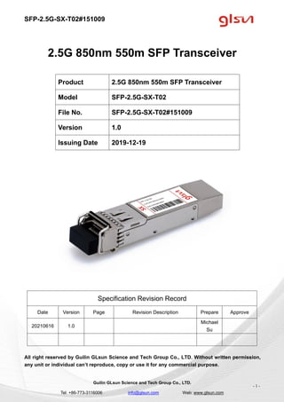 SFP-2.5G-SX-T02#151009
Guilin GLsun Science and Tech Group Co., LTD.
Tel: +86-773-3116006 info@glsun.com Web: www.glsun.com
- 1 -
2.5G 850nm 550m SFP Transceiver
Specification Revision Record
Date Version Page Revision Description Prepare Approve
20210616 1.0
Michael
Su
All right reserved by Guilin GLsun Science and Tech Group Co., LTD. Without written permission,
any unit or individual can’t reproduce, copy or use it for any commercial purpose.
Product 2.5G 850nm 550m SFP Transceiver
Model SFP-2.5G-SX-T02
File No. SFP-2.5G-SX-T02#151009
Version 1.0
Issuing Date 2019-12-19
 