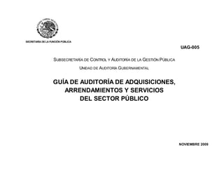 SECRETARÍA DE LA FUNCIÓN PÚBLICA
UAG-005
SUBSECRETARÍA DE CONTROL Y AUDITORÍA DE LA GESTIÓN PÚBLICA
UNIDAD DE AUDITORÍA GUBERNAMENTAL
GUÍA DE AUDITORÍA DE ADQUISICIONES,
ARRENDAMIENTOS Y SERVICIOS
DEL SECTOR PÚBLICO
NOVIEMBRE 2009
 