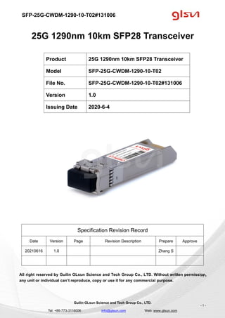 SFP-25G-CWDM-1290-10-T02#131006
Guilin GLsun Science and Tech Group Co., LTD.
Tel: +86-773-3116006 info@glsun.com Web: www.glsun.com
- 1 -
25G 1290nm 10km SFP28 Transceiver
Specification Revision Record
Date Version Page Revision Description Prepare Approve
20210616 1.0 Zhang S
All right reserved by Guilin GLsun Science and Tech Group Co., LTD. Without written permission,
any unit or individual can’t reproduce, copy or use it for any commercial purpose.
Product 25G 1290nm 10km SFP28 Transceiver
Model SFP-25G-CWDM-1290-10-T02
File No. SFP-25G-CWDM-1290-10-T02#131006
Version 1.0
Issuing Date 2020-6-4
- 1 -
 
