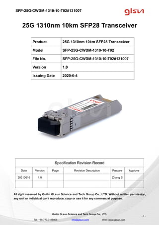 SFP-25G-CWDM-1310-10-T02#131007
Guilin GLsun Science and Tech Group Co., LTD.
Tel: +86-773-3116006 info@glsun.com Web: www.glsun.com
- 1 -
25G 1310nm 10km SFP28 Transceiver
Specification Revision Record
Date Version Page Revision Description Prepare Approve
20210616 1.0 Zhang S
All right reserved by Guilin GLsun Science and Tech Group Co., LTD. Without written permission,
any unit or individual can’t reproduce, copy or use it for any commercial purpose.
Product 25G 1310nm 10km SFP28 Transceiver
Model SFP-25G-CWDM-1310-10-T02
File No. SFP-25G-CWDM-1310-10-T02#131007
Version 1.0
Issuing Date 2020-6-4
- 1 -
 
