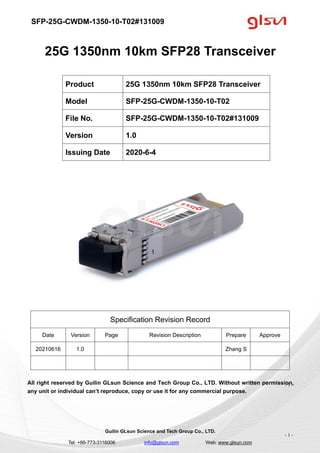 SFP-25G-CWDM-1350-10-T02#131009
Guilin GLsun Science and Tech Group Co., LTD.
Tel: +86-773-3116006 info@glsun.com Web: www.glsun.com
- 1 -
25G 1350nm 10km SFP28 Transceiver
Specification Revision Record
Date Version Page Revision Description Prepare Approve
20210616 1.0 Zhang S
All right reserved by Guilin GLsun Science and Tech Group Co., LTD. Without written permission,
any unit or individual can’t reproduce, copy or use it for any commercial purpose.
Product 25G 1350nm 10km SFP28 Transceiver
Model SFP-25G-CWDM-1350-10-T02
File No. SFP-25G-CWDM-1350-10-T02#131009
Version 1.0
Issuing Date 2020-6-4
- 1 -
 