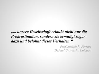 „... unsere Gesellschaft erlaubt nicht nur die
Prokrastination, sondern sie ermutigt sogar
dazu und belohnt dieses Verhalten.“
Prof. Joseph R. Ferrari
DePaul University Chicago
 