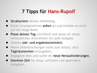 7 Tipps für Hans-Rupolf
● Strukturiere deinen Arbeitstag.
● Packe Unangenehmes sofort an und schiebe es nicht
auf die lange Bank.
● Plane deinen Tag schriftlich und setze dir einen
verbindlichen Zeitrahmen für jede Aufgabe.
● Arbeite ziel- und ergebnisorientiert.
● Nimm Unterbrechungen nicht zum Anlass, dich
Tagträumereien hinzugeben.
● Engagiere dich und suche dir neue Herausforderungen.
● Gewinne Zeit für neue, schönere und spanndere
Aufgaben.
 