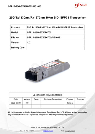 SFP28-25G-BX10D-T02#131003
Guilin GLsun Science and Tech Group Co., LTD.
Tel: +86-773-3116006 info@glsun.com Web: www.glsun.com
- 1 -
25G Tx1330nm/Rx1270nm 10km BiDi SFP28 Transceiver
Specification Revision Record
Date Version Page Revision Description Prepare Approve
2020-09-29 1.0 Jiang L
All right reserved by Guilin GLsun Science and Tech Group Co., LTD. Without written permission,
any unit or individual can’t reproduce, copy or use it for any commercial purpose.
Product 25G Tx1330/Rx1270nm 10km BiDi SFP28 Transceiver
Model SFP28-25G-BX10D-T02
File No. SFP28-25G-BX10D-T02#131003
Version 1.0
Issuing Date
- 1 -
 