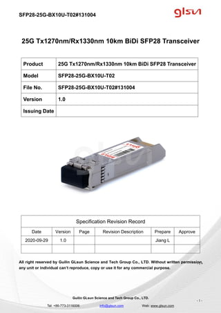 SFP28-25G-BX10U-T02#131004
Guilin GLsun Science and Tech Group Co., LTD.
Tel: +86-773-3116006 info@glsun.com Web: www.glsun.com
- 1 -
25G Tx1270nm/Rx1330nm 10km BiDi SFP28 Transceiver
Specification Revision Record
Date Version Page Revision Description Prepare Approve
2020-09-29 1.0 Jiang L
All right reserved by Guilin GLsun Science and Tech Group Co., LTD. Without written permission,
any unit or individual can’t reproduce, copy or use it for any commercial purpose.
Product 25G Tx1270nm/Rx1330nm 10km BiDi SFP28 Transceiver
Model SFP28-25G-BX10U-T02
File No. SFP28-25G-BX10U-T02#131004
Version 1.0
Issuing Date
- 1 -
 
