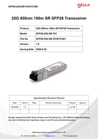 SFP28-25G-SR-T01#131001
Guilin GLsun Science and Tech Group Co., LTD.
Tel: +86-773-3116006 info@glsun.com Web: www.glsun.com
- 1 -
25G 850nm 100m SR SFP28 Transceiver
Specification Revision Record
Date Version Page Revision Description Prepare Approve
20200928 1.0 Liu YM
All right reserved by Guilin GLsun Science and Tech Group Co., LTD. Without written permission,
any unit or individual can’t reproduce, copy or use it for any commercial purpose.
Product 25G 850nm 100m SR SFP28 Transceiver
Model SFP28-25G-SR-T01
File No. SFP28-25G-SR-T01#131001
Version 1.0
Issuing Date 2020-6-30
- 1 -
 