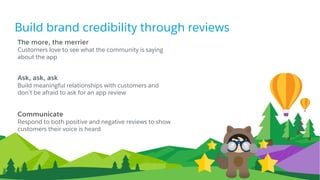 Build brand credibility through reviews
The more, the merrier
Customers love to see what the community is saying
about the app
Ask, ask, ask
Build meaningful relationships with customers and
don’t be afraid to ask for an app review
Communicate
Respond to both positive and negative reviews to show
customers their voice is heard
 