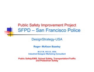 Public Safety Improvement Project
SFPD – San Francisco Police
             DesignStrategy-USA

              Roger- McKean Bazeley

                   M.S.T.M., M.S.I.D., IDSA
         Industrial Designer Marketing Consultant

Public Safety/EMS, School Safety, Transportation/Traffic
                and Pedestrian Safety
 