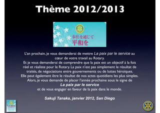 Thème 2012/2013



   L’an prochain, je vous demanderai de mettre La paix par le service au
                        cœur de votre travail au Rotary.
  Et je vous demanderai de comprendre que la paix est un objectif à la fois
 réel et réaliste pour le Rotary. La paix n’est pas simplement le résultat de
     traités, de négociations entre gouvernements ou de luttes héroïques.
Elle peut également être le résultat de nos actes quotidiens les plus simples.
     Alors, je vous demande de placer l’année prochaine sous le signe de
                            La paix par le service
             et de vous engager en faveur de la paix dans le monde.

               Sakuji Tanaka, janvier 2012, San Diego
 