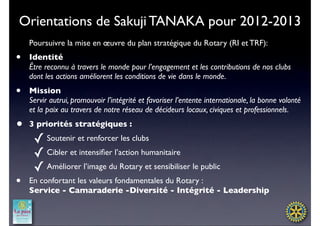 Orientations de Sakuji TANAKA pour 2012-2013
    Poursuivre la mise en œuvre du plan stratégique du Rotary (RI et TRF):
•   Identité
    Être reconnu à travers le monde pour l’engagement et les contributions de nos clubs
    dont les actions améliorent les conditions de vie dans le monde.
•   Mission
    Servir autrui, promouvoir l’intégrité et favoriser l’entente internationale, la bonne volonté
    et la paix au travers de notre réseau de décideurs locaux, civiques et professionnels.
•   3 priorités stratégiques :

     ✓ Soutenir et renforcer les clubs
     ✓ Cibler et intensiﬁer l’action humanitaire
     ✓ Améliorer l’image du Rotary et sensibiliser le public
•   En confortant les valeurs fondamentales du Rotary :
    Service - Camaraderie -Diversité - Intégrité - Leadership
 