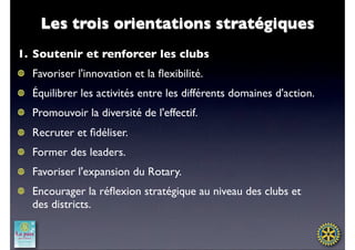 Les trois orientations stratégiques
1. Soutenir et renforcer les clubs
  Favoriser l'innovation et la ﬂexibilité.
  Équilibrer les activités entre les différents domaines d'action.
  Promouvoir la diversité de l'effectif. 
  Recruter et ﬁdéliser.
  Former des leaders.
  Favoriser l'expansion du Rotary.
  Encourager la réﬂexion stratégique au niveau des clubs et
  des districts.
 
