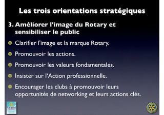 Les trois orientations stratégiques
3. Améliorer l'image du Rotary et
   sensibiliser le public
  Clariﬁer l'image et la marque Rotary.
  Promouvoir les actions.
  Promouvoir les valeurs fondamentales.
  Insister sur l‘Action professionnelle. 
  Encourager les clubs à promouvoir leurs
  opportunités de networking et leurs actions clés.
 
