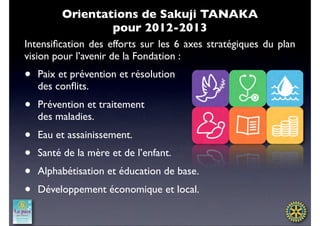 Orientations de Sakuji TANAKA
                 pour 2012-2013
Intensiﬁcation des efforts sur les 6 axes stratégiques du plan
vision pour l’avenir de la Fondation :
•   Paix et prévention et résolution
    des conﬂits.
•   Prévention et traitement
    des maladies.
•   Eau et assainissement.
•   Santé de la mère et de l’enfant.
•   Alphabétisation et éducation de base.
•   Développement économique et local.
 
