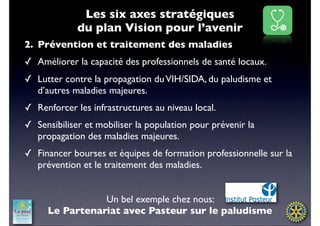 Les six axes stratégiques
             du plan Vision pour l’avenir
2. Prévention et traitement des maladies
✓ Améliorer la capacité des professionnels de santé locaux.
✓ Lutter contre la propagation du VIH/SIDA, du paludisme et
  d’autres maladies majeures.
✓ Renforcer les infrastructures au niveau local.
✓ Sensibiliser et mobiliser la population pour prévenir la
  propagation des maladies majeures.
✓ Financer bourses et équipes de formation professionnelle sur la
  prévention et le traitement des maladies.


                Un bel exemple chez nous:
     Le Partenariat avec Pasteur sur le paludisme
 