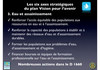 Les six axes stratégiques
          du plan Vision pour l’avenir
3. Eau et assainissement
✓ Renforcer l’accès équitable des populations aux
  ressources en eau et à l’assainissement.
✓ Renforcer la capacité des populations à établir et à
  maintenir des réseaux d’eau et d’assainissement
  durables.
✓ Former les populations aux problèmes d’eau,
  d’assainissement et d’hygiène.
✓ Financer bourses et équipes de formation
  professionnelle sur l’eau et l’assainissement.
       Nombreuses actions dans le D 1660
 