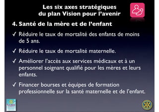 Les six axes stratégiques
           du plan Vision pour l’avenir
4. Santé de la mère et de l’enfant
✓ Réduire le taux de mortalité des enfants de moins
  de 5 ans.
✓ Réduire le taux de mortalité maternelle.
✓ Améliorer l’accès aux services médicaux et à un
  personnel soignant qualiﬁé pour les mères et leurs
  enfants.
✓ Financer bourses et équipes de formation
  professionnelle sur la santé maternelle et de l’enfant.
 