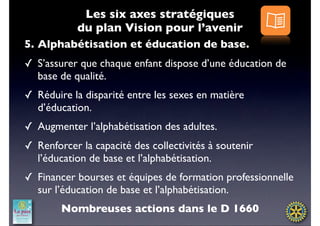 Les six axes stratégiques
            du plan Vision pour l’avenir
5. Alphabétisation et éducation de base.
✓ S’assurer que chaque enfant dispose d’une éducation de
  base de qualité.
✓ Réduire la disparité entre les sexes en matière
  d’éducation.
✓ Augmenter l’alphabétisation des adultes.
✓ Renforcer la capacité des collectivités à soutenir
  l’éducation de base et l’alphabétisation.
✓ Financer bourses et équipes de formation professionnelle
  sur l’éducation de base et l’alphabétisation.
        Nombreuses actions dans le D 1660
 