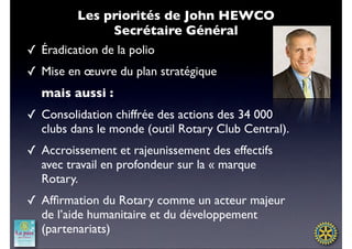 Les priorités de John HEWCO
                Secrétaire Général
✓ Éradication de la polio
✓ Mise en œuvre du plan stratégique
  mais aussi :
✓ Consolidation chiffrée des actions des 34 000
  clubs dans le monde (outil Rotary Club Central).
✓ Accroissement et rajeunissement des effectifs
  avec travail en profondeur sur la « marque
  Rotary.
✓ Afﬁrmation du Rotary comme un acteur majeur
  de l’aide humanitaire et du développement
  (partenariats)
 