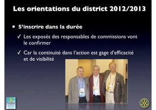 Les orientations du district 2012/2013

•   S’inscrire dans la durée
    ✓ Les exposés des responsables de commissions vont
      le conﬁrmer
    ✓ Car la continuité dans l’action est gage d’efﬁcacité
      et de visibilité
 