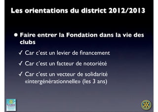 Les orientations du district 2012/2013


• Faire entrer la Fondation dans la vie des
  clubs
  ✓ Car c’est un levier de ﬁnancement
  ✓ Car c’est un facteur de notoriété
  ✓ Car c’est un vecteur de solidarité
    «intergénérationnelle» (les 3 ans)
 