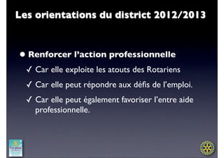 Les orientations du district 2012/2013



• Renforcer l’action professionnelle
  ✓ Car elle exploite les atouts des Rotariens
  ✓ Car elle peut répondre aux déﬁs de l’emploi.
  ✓ Car elle peut également favoriser l’entre aide
    professionnelle.
 