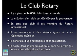 Le Club Rotary
• Il y a plus de 34 000 clubs dans le monde
• La création d’un club est décidée par le gouverneur
• En tant que club, il est membre du Rotary
  International.
• Il se conforme à des statuts types et à un
  règlement intérieur.
• Il bénéﬁcie d’une autonomie dans ses actions.
• Il porte dans sa dénomination le nom de la ville (ou
  le nom des villes) dont il est issu.
 