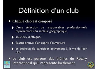 Déﬁnition d’un club
• Chaque club est composé
 ‣ d’une sélection secteur géographique,professionnels
   représentatifs du
                     de responsables


 ‣ soucieux d’éthique,
 ‣ faisant preuve d’un esprit d’ouverture
 ‣ et désireux de participer activement à la vie de leur
   club.

• Le  club est porteur des thèmes du Rotary
  International qu’il représente localement.
 