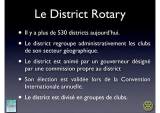 Le District Rotary
• Il y a plus de 530 districts aujourd’hui.
• Le district regroupe administrativement les clubs
  de son secteur géographique.
• Le district est animé par un gouverneur désigné
  par une commission propre au district
• Son  élection est validée lors de la Convention
  Internationale annuelle.
• Le district est divisé en groupes de clubs.
 