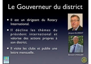 Le Gouverneur du district
• Il est un dirigeant du Rotary
  International.
• Il  décline les thèmes du
                                      Jacques ALLORANT
  président international et
  valorise des actions propres à
  son district.
• Il visite les clubs et publie une
  lettre mensuelle.
                                      Bernard L’HUILLIER
 