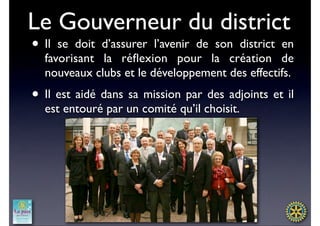 Le Gouverneur du district
• Il se doit d’assurer l’avenir de son district en
  favorisant la réﬂexion pour la création de
  nouveaux clubs et le développement des effectifs.
• Il est aidé dans sa mission par des adjoints et il
  est entouré par un comité qu’il choisit.
 
