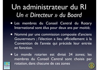 Un administrateur du RI
   Un « Directeur » du Board
• Les  membres du Conseil Central du Rotary
  International sont élus pour deux ans par moitié;
• Nommé par une commission composée d'anciens
  Gouverneurs ; l'élection a lieu ofﬁciellement à la
  Convention de l'année qui précède leur entrée
  en fonction.
• Le  monde rotarien est divisé 34 zones; les
  membres du Conseil Central sont choisis par
  rotation, dans chacune de ces zones
 