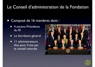 Le Conseil d’administration de la Fondation


• Composé de 16 membres dont :
 •   4 anciens Présidents
     du RI

 •   Le Secrétaire général

 •   11 administrateurs
     élus pour 4 ans par
     le conseil centrale
 