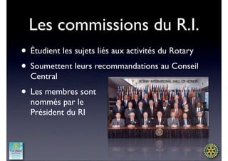 Les commissions du R.I.
• Étudient les sujets liés aux activités du Rotary
• Soumettent leurs recommandations au Conseil
  Central
• Les membres sont
  nommés par le
  Président du RI
 