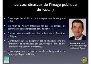Le coordinateur de l'image publique
                     du Rotary

•   Encourager les clubs à communiquer auprès du grand
    public
•   Informer le Rotary International sur les actions de
    communication entreprises dans la zone 11.
•   Fournir des conseils sur les subventions Relations
    publiques
•   Contribuer aux et dispenser des formations lors des
    séminaires de formation des gouverneurs élus et des    Bernard Attard,
                                                          Coordinateur de l'image
    séminaires de zone et de district
                                                            publique du Rotary
•   Encouragent une approche locale à la question de
    l'image publique du Rotary
 