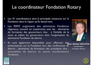 Le coordinateur Fondation Rotary

•   Les 41 coordinateurs sont la principale ressource sur la
    Fondation dans la région qu'ils desservent. 
•   Les RRFC organisent des  séminaires Fondation
    régionaux, souvent en conjonction avec les  séminaires
    de formation des gouverneurs élus  à l'échelle de la
    zone, et aident les gouverneurs dans l'organisation de
    séminaires Fondation de district.
•   Ils sont également disponibles pour effectuer des     Jean-Michel BECAVIN,
    présentations sur la Fondation lors des conférences de     Coordinateur
    district , séminaires de formation des présidents élus , Fondation Rotary
    assemblées de district et autres manifestations
    Fondation.
 