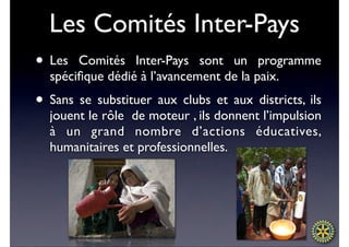Les Comités Inter-Pays
• Les  Comités Inter-Pays sont un programme
  spéciﬁque dédié à l’avancement de la paix.
• Sans se substituer aux clubs et aux districts, ils
  jouent le rôle de moteur , ils donnent l’impulsion
  à un grand nombre d’actions éducatives,
  humanitaires et professionnelles.
 