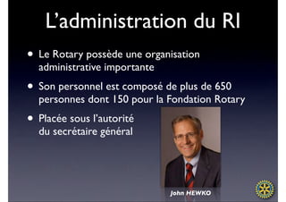 L’administration du RI
• Le Rotary possède une organisation
  administrative importante
• Son personnel est composé de plus de 650
  personnes dont 150 pour la Fondation Rotary
• Placée sous l’autorité
  du secrétaire général




                              John HEWKO
 
