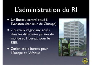 L’administration du RI
• Un Bureau central situé à
  Evanston, (banlieue de Chicago)
• 7 bureaux régionaux situés
  dans les différentes parties du
  monde et 1 bureau pour le
  RIBI.
• Zurich est le bureau pour
  l’Europe et l’Afrique
 