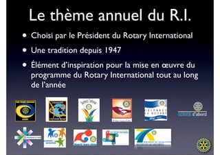 Le thème annuel du R.I.
• Choisi par le Président du Rotary International
• Une tradition depuis 1947
• Élément d’inspiration pour la mise en œuvre du
  programme du Rotary International tout au long
  de l’année
 
