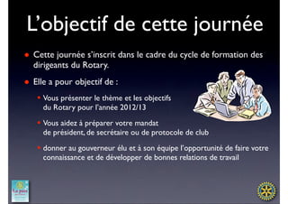 L’objectif de cette journée
● Cette journée s’inscrit dans le cadre du cycle de formation des
  dirigeants du Rotary.
● Elle a pour objectif de :
   § Vous présenter le thème et les objectifs
      du Rotary pour l’année 2012/13
   § Vous aidez à préparer votre mandat 
      de président, de secrétaire ou de protocole de club
   § donner au gouverneur élu et à son équipe l’opportunité de faire votre
      connaissance et de développer de bonnes relations de travail
 