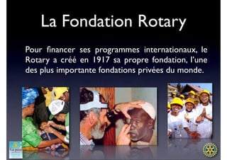 La Fondation Rotary
Pour ﬁnancer ses programmes internationaux, le
Rotary a créé en 1917 sa propre fondation, l’une
des plus importante fondations privées du monde.
 