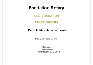 Fondation Rotary
    UNE FONDATION

    POUR L’AVENIR

Faire le bien dans le monde

    Plan vision pour l’avenir



           Objectifs
           Réalisations
       Orientations 2012-2013
 